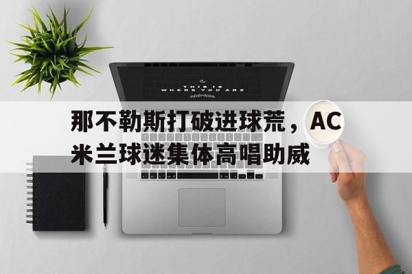 那不勒斯打破进球荒，AC米兰球迷集体高唱助威